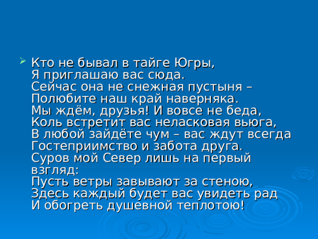 Кто не бывал в тайге Югры,  Я приглашаю вас сюда.  Сейчас она не снежная пустыня –  Полюбите наш край наверняка.  Мы ждём, друзья! И вовсе не беда,  Коль встретит вас неласковая вьюга,  В любой зайдёте чум – вас ждут всегда  Гостеприимство и забота друга.  Суров мой Север лишь на первый взгляд:  Пусть ветры завывают за стеною,  Здесь каждый будет вас увидеть рад  И обогреть душевной теплотою! 