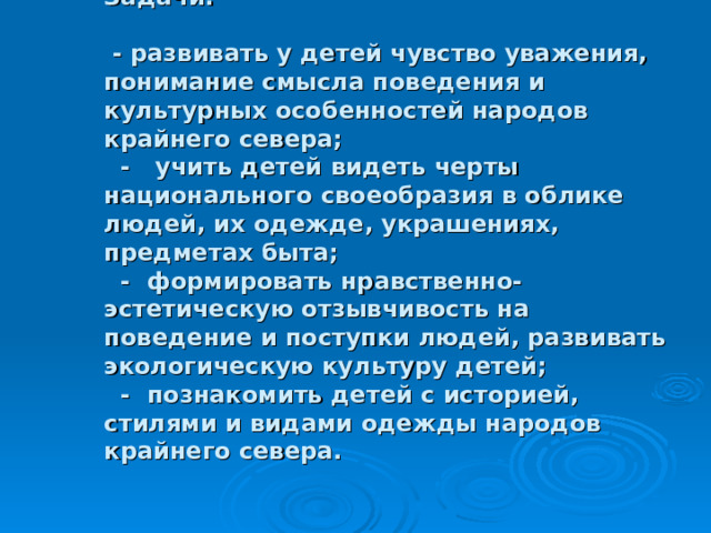             Задачи:    - развивать у детей чувство уважения, понимание смысла поведения и культурных особенностей народов крайнего севера;  - учить детей видеть черты национального своеобразия в облике людей, их одежде, украшениях, предметах быта;  - формировать нравственно-эстетическую отзывчивость на поведение и поступки людей, развивать экологическую культуру детей;  - познакомить детей с историей, стилями и видами одежды народов крайнего севера.   
