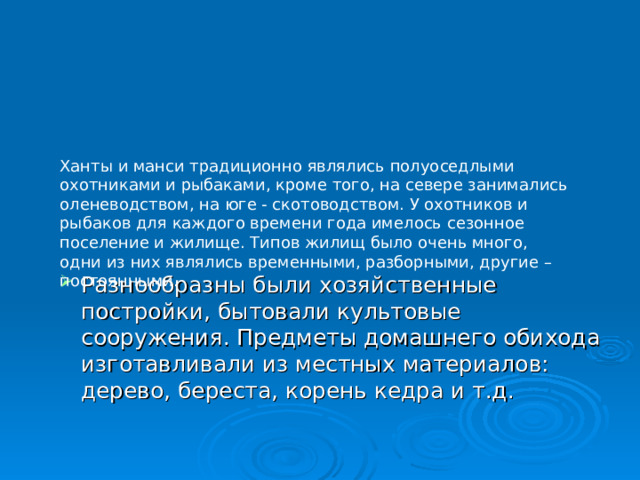 Ханты и манси традиционно являлись полуоседлыми охотниками и рыбаками, кроме того, на севере занимались оленеводством, на юге - скотоводством. У охотников и рыбаков для каждого времени года имелось сезонное поселение и жилище. Типов жилищ было очень много, одни из них являлись временными, разборными, другие – постоянными. Разнообразны были хозяйственные постройки, бытовали культовые сооружения. Предметы домашнего обихода изготавливали из местных материалов: дерево, береста, корень кедра и т.д. 