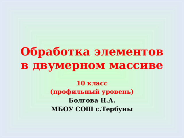 Обработка элементов в двумерном массиве 10 класс (профильный уровень) Болгова Н.А. МБОУ СОШ с.Тербуны 