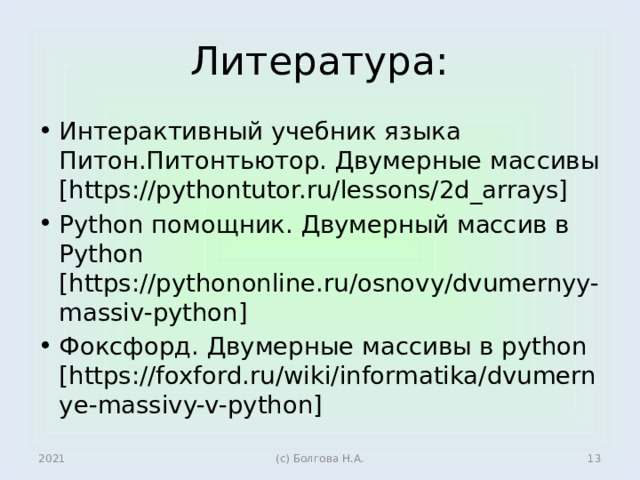 Литература: Интерактивный учебник языка Питон.Питонтьютор. Двумерные массивы [https://pythontutor.ru/lessons/2d_arrays] Python помощник. Двумерный массив в Python [https://pythononline.ru/osnovy/dvumernyy-massiv-python] Фоксфорд. Двумерные массивы в python [https://foxford.ru/wiki/informatika/dvumernye-massivy-v-python] 2021  (с) Болгова Н.А. 