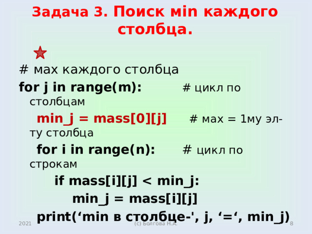 Задача 3. Поиск мin каждого столбца. # мах каждого столбца for j in range(m): # цикл по столбцам  min_j = mass[0][j] # мах = 1му эл-ту столбца  for i in range(n): # цикл по строкам  if mass[i][j]   min_j = mass[i][j]  print(‘min в столбце-', j, ‘=‘, min_j)   2021  (с) Болгова Н.А.  