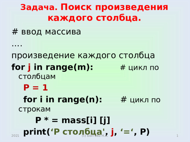 Задача. Поиск произведения каждого столбца. # ввод массива … . произведение каждого столбца for j in range(m): # цикл по столбцам  P = 1  for i in range(n): # цикл по строкам  P * = mass[i] [j]  print( ‘P столбцa' , j , ‘=‘ , P)   2021  (с) Болгова Н.А.  
