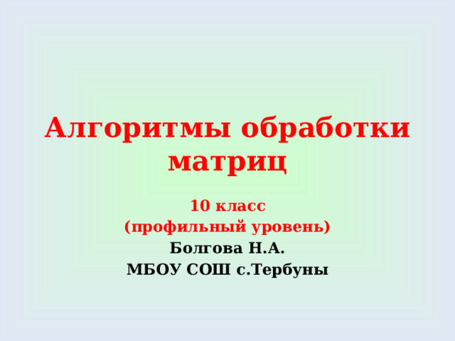 Алгоритмы обработки матриц 10 класс (профильный уровень) Болгова Н.А. МБОУ СОШ с.Тербуны 
