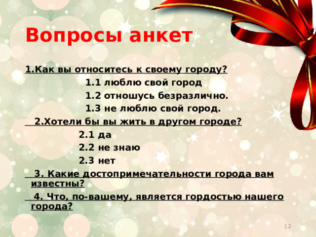 Вопросы анкет 1.Как вы относитесь к своему городу?  1.1 люблю свой город  1.2 отношусь безразлично.  1.3 не люблю свой город.  2.Хотели бы вы жить в другом городе?  2.1 да  2.2 не знаю  2.3 нет  3. Какие достопримечательности города вам известны?  4. Что, по-вашему, является гордостью нашего города? 10 