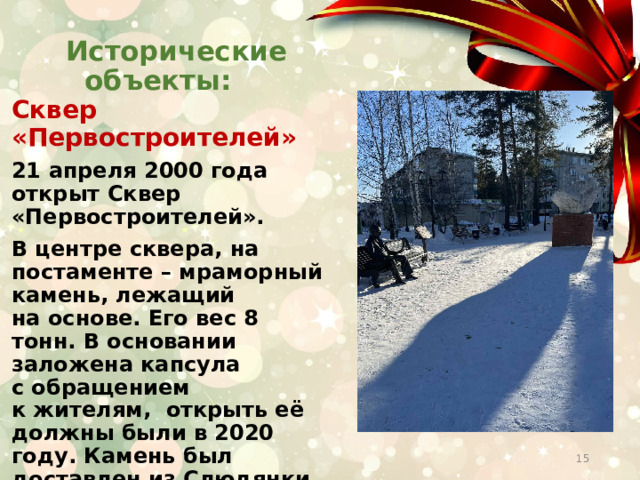  Исторические объекты:   Сквер  «Первостроителей» 21 апреля 2000 года открыт Сквер «Первостроителей». В центре сквера, на постаменте – мраморный камень, лежащий на основе. Его вес 8 тонн. В основании заложена капсула с обращением к жителям,  открыть её должны были в 2020 году. Камень был доставлен из Слюдянки и долгие годы располагался у дома № 2, первого дома города Саянска.  