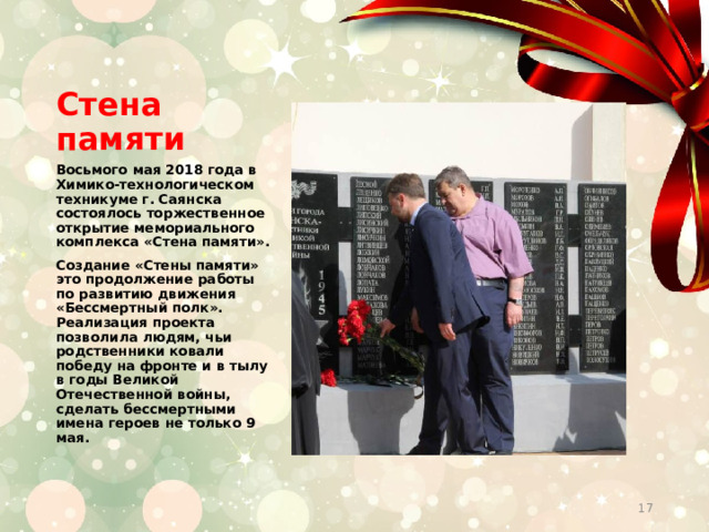 Стена памяти Восьмого мая 2018 года в Химико-технологическом техникуме г. Саянска состоялось торжественное открытие мемориального комплекса «Стена памяти». Создание «Стены памяти» это продолжение работы по развитию движения «Бессмертный полк». Реализация проекта позволила людям, чьи родственники ковали победу на фронте и в тылу в годы Великой Отечественной войны, сделать бессмертными имена героев не только 9 мая.  