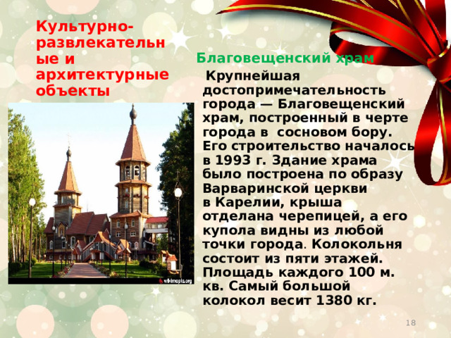 Культурно-развлекательные и архитектурные объекты Благовещенский храм  Крупнейшая достопримечательность города — Благовещенский храм, построенный в черте города в сосновом бору. Его строительство началось в 1993 г. Здание храма было построена по образу Варваринской церкви в Карелии, крыша отделана черепицей, а его купола видны из любой точки города . Колокольня состоит из пяти этажей. Площадь каждого 100 м. кв. Самый большой колокол весит 1380 кг.  