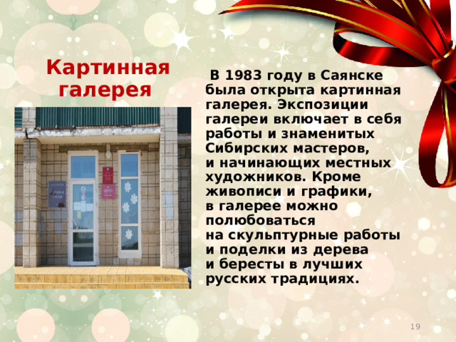  Картинная галерея  В 1983 году в Саянске была открыта картинная галерея. Экспозиции галереи включает в себя работы и знаменитых Сибирских мастеров, и начинающих местных художников. Кроме живописи и графики, в галерее можно полюбоваться на скульптурные работы и поделки из дерева и бересты в лучших русских традициях.  