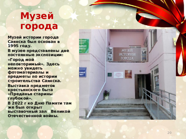 Музей города    Музей истории города Саянска был основан в 1995 году. В музее представлены две постоянные экспозиции: «Город мой неповторимый». Здесь можно увидеть фотоматериалы и предметы по истории строительства Саянска. Выставка предметов крестьянского быта «Преданья старины глубокой». В 2022 г ко Дню Памяти там же был открыт выставочный зал Великой Отечественной войны.    