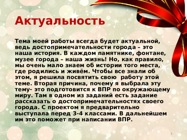 Актуальность Тема моей работы всегда будет актуальной, ведь достопримечательности города – это наша история. В каждом памятнике, фонтане, музее города – наша жизнь! Но, как правило, мы очень мало знаем об истории того места, где родились и живём. Чтобы все знали об этом, я решила посвятить свою работу этой теме. Вторая причина, почему я выбрала эту тему- это подготовится к ВПР по окружающему миру. Там в одном из заданий есть задание рассказать о достопримечательностях своего города. С проектом я предварительно выступала перед 3-4 классами. В дальнейшем им это поможет при написании ВПР.  