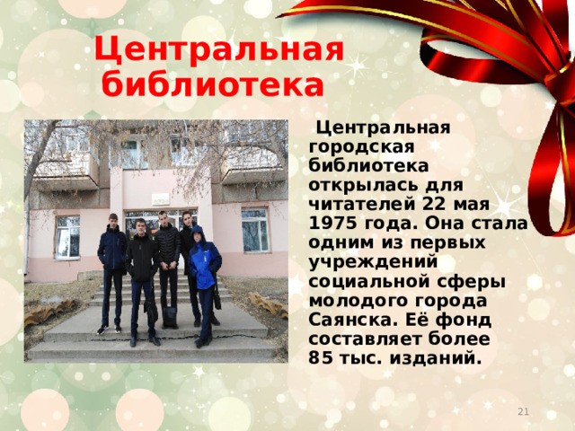 Центральная библиотека  Центральная городская библиотека открылась для читателей 22 мая 1975 года. Она стала одним из первых учреждений социальной сферы молодого города Саянска. Её фонд составляет более 85 тыс. изданий.        
