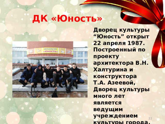  ДК «Юность» Дворец культуры “Юность” открыт 22 апреля 1987. Построенный по проекту архитектора В.Н. Халтурина и конструктора Т.А. Азеевой, Дворец культуры много лет является ведущим учреждением культуры города, центром методического обеспечения и города.   