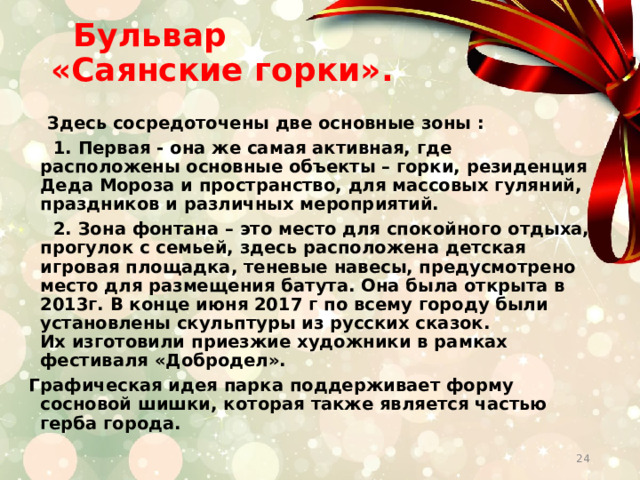  Бульвар  «Саянские горки».    Здесь сосредоточены две основные зоны :  1. Первая - она же самая активная, где расположены основные объекты – горки, резиденция Деда Мороза и пространство, для массовых гуляний, праздников и различных мероприятий.  2. Зона фонтана – это место для спокойного отдыха, прогулок с семьей, здесь расположена детская игровая площадка, теневые навесы, предусмотрено место для размещения батута. Она была открыта в 2013г. В конце июня 2017 г по всему городу были установлены скульптуры из русских сказок. Их изготовили приезжие художники в рамках фестиваля «Добродел». Графическая идея парка поддерживает форму сосновой шишки, которая также является частью герба города.  