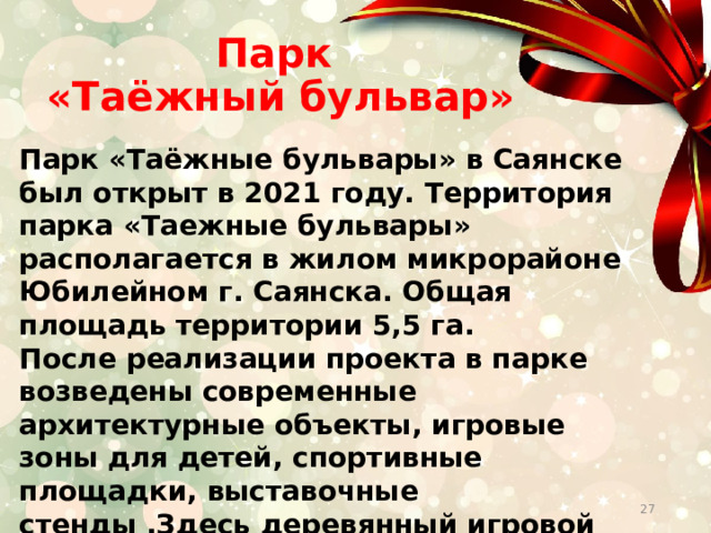 Парк  «Таёжный бульвар» Парк «Таёжные бульвары» в Саянске был открыт в 2021 году. Территория парка «Таежные бульвары» располагается в жилом микрорайоне Юбилейном г. Саянска. Общая площадь территории 5,5 га. После реализации проекта в парке возведены современные архитектурные объекты, игровые зоны для детей, спортивные площадки, выставочные стенды .Здесь деревянный игровой городок, выставочная зона, терраса для йоги, памп-трек, фонтан и многое другое.    