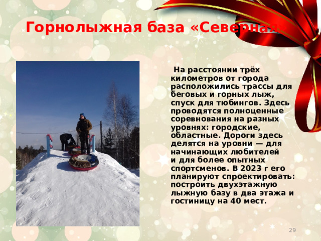 Горнолыжная база «Северная»    На расстоянии трёх километров от города расположились трассы для беговых и горных лыж, спуск для тюбингов. Здесь проводятся полноценные соревнования на разных уровнях: городские, областные. Дороги здесь делятся на уровни — для начинающих любителей и для более опытных спортсменов. В 2023 г его планируют спроектировать: построить двухэтажную лыжную базу в два этажа и гостиницу на 40 мест.  