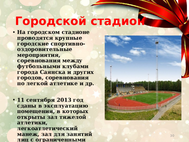 Городской стадион На городском стадионе проводятся крупные городские спортивно-оздоровительные мероприятия, соревнования между футбольными клубами города Саянска и других городов, соревнования по легкой атлетике и др.  11 сентября 2013 год сданы в эксплуатацию помещения, в которых открыты зал тяжелой атлетики, легкоатлетический манеж, зал для занятий лиц с ограниченными возможностями, фитнес зал.   