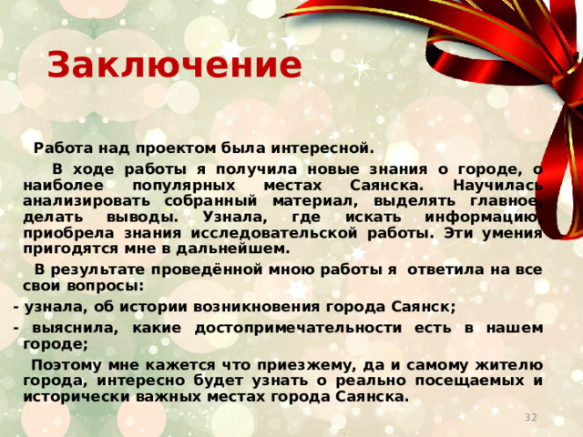 Заключение   Работа над проектом была интересной.  В ходе работы я получила новые знания о городе, о наиболее популярных местах Саянска. Научилась анализировать собранный материал, выделять главное, делать выводы. Узнала, где искать информацию, приобрела знания исследовательской работы. Эти умения пригодятся мне в дальнейшем.  В результате проведённой мною работы я ответила на все свои вопросы: - узнала, об истории возникновения города Саянск; - выяснила, какие достопримечательности есть в нашем городе;  Поэтому мне кажется что приезжему, да и самому жителю города, интересно будет узнать о реально посещаемых и исторически важных местах города Саянска.  