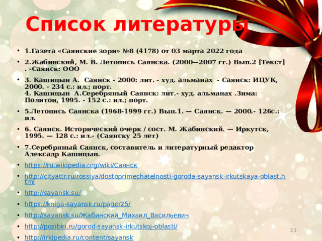 Список литературы   1.Газета «Саянские зори» №8 (4178) от 03 марта 2022 года 2.Жабинский, М. В. Летопись Саянска. (2000—2007 гг.) Вып.2 [Текст] . -Саянск: ООО 3. Кашицын А. Саянск - 2000: лит. - худ. альманах - Саянск: ИЦУК, 2000. - 234 с.: ил.; порт.  4. Кашицын А.Серебряный Саянск: лит.- худ. альманах .Зима: Политон, 1995. - 152 с.: ил.; порт. 5.Летопись Саянска (1968-1999 гг.) Вып.1. — Саянск. — 2000.- 126с.: ил. 6. Саянск. Исторический очерк / сост. М. Жабинский. — Иркутск, 1995. — 128 с.: ил.- (Саянску 25 лет) 7.Серебряный Саянск, составитель и литературный редактор Алексадр Кашицын. https://ru.wikipedia.org/wiki/Саянск http://cityattr.ru/rossiya/dostoprimechatelnosti-goroda-sayansk-irkutskaya-oblast.html http://sayansk.su/  https://kniga-sayansk.ru/page/25/ http://sayansk.su/Жабинский_Михаил_Васильевич http://posibiri.ru/gorod-sayansk-irkutskoj-oblasti/ http://irkipedia.ru/content/sayansk  