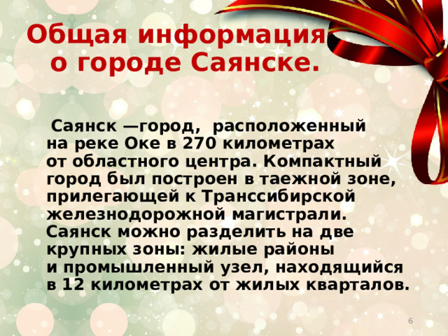  Общая информация о городе Саянске.  Саянск —город, расположенный на реке Оке в 270 километрах от областного центра. Компактный город был построен в таежной зоне, прилегающей к Транссибирской железнодорожной магистрали. Саянск можно разделить на две крупных зоны: жилые районы и промышленный узел, находящийся в 12 километрах от жилых кварталов.  