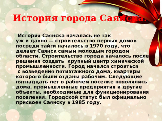 История города Саянска.  История Саянска началась не так уж и давно — строительство первых домов посреди тайги началось в 1970 году, что делает Саянск самым молодым городом области. Строительство города началось после решения создать крупный центр химической промышленности. Город начался строиться  с возведения пятиэтажного дома, квартиры которого были отданы рабочим. Следующие пятнадцать лет в рабочем поселке появлялись дома, промышленные предприятия и другие объекты, необходимые для функционирования поселения. Городской статус был официально присвоен Саянску в 1985 году.  
