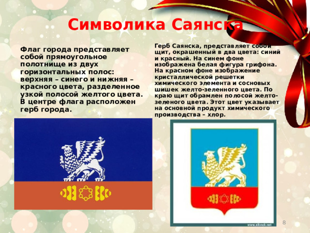  Символика Саянска   Герб Саянска, представляет собой щит, окрашенный в два цвета: синий и красный. На синем фоне изображена белая фигура грифона. На красном фоне изображение кристаллической решетки химического элемента и сосновых шишек желто-зеленного цвета. По краю щит обрамлен полосой желто-зеленого цвета. Этот цвет указывает на основной продукт химического производства – хлор.  Флаг города представляет собой прямоугольное полотнище из двух горизонтальных полос: верхняя – синего и нижняя – красного цвета, разделенное узкой полосой желтого цвета. В центре флага расположен герб города.   
