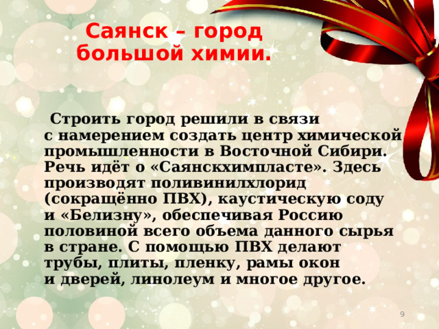 Саянск – город большой химии.      Строить город решили в связи с намерением создать центр химической промышленности в Восточной Сибири. Речь идёт о «Саянскхимпласте». Здесь производят поливинилхлорид (сокращённо ПВХ), каустическую соду и «Белизну», обеспечивая Россию половиной всего объема данного сырья в стране. С помощью ПВХ делают трубы, плиты, пленку, рамы окон и дверей, линолеум и многое другое.  
