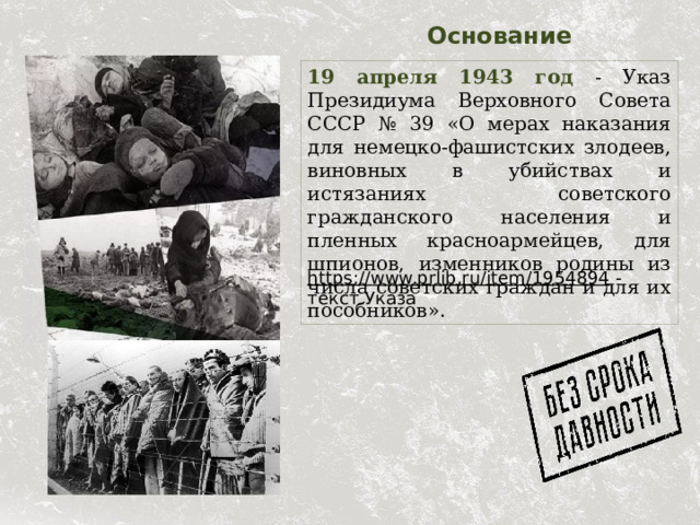 Основание 19 апреля 1943 год - Указ Президиума Верховного Совета СССР № 39 «О мерах наказания для немецко-фашистских злодеев, виновных в убийствах и истязаниях советского гражданского населения и пленных красноармейцев, для шпионов, изменников родины из числа советских граждан и для их пособников». https://www.prlib.ru/item/1954894  - текст Указа 