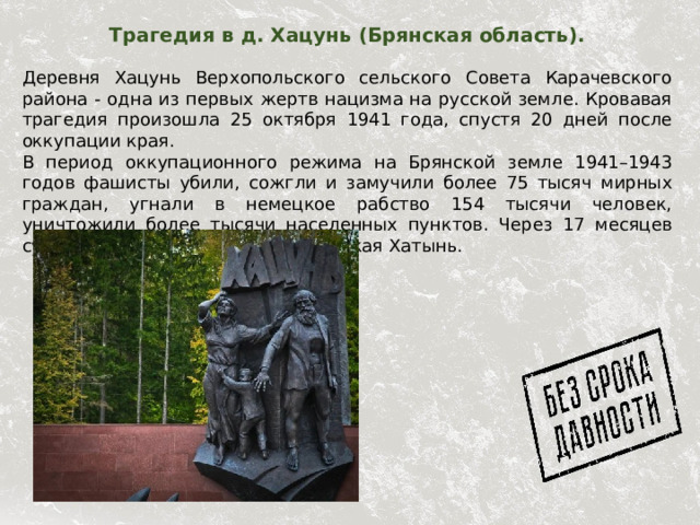 Трагедия в д. Хацунь (Брянская область).   Деревня Хацунь Верхопольского сельского Совета Карачевского района - одна из первых жертв нацизма на русской земле. Кровавая трагедия произошла 25 октября 1941 года, спустя 20 дней после оккупации края. В период оккупационного режима на Брянской земле 1941–1943 годов фашисты убили, сожгли и замучили более 75 тысяч мирных граждан, угнали в немецкое рабство 154 тысячи человек, уничтожили более тысячи населенных пунктов. Через 17 месяцев судьбу Хацуни повторила белорусская Хатынь. 