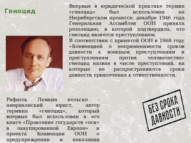 Впервые в юридической практике термин «геноцид» был использован на Нюрнбергском процессе. декабре 1946 года Генеральная Ассамблея ООН приняла резолюцию, в которой подтвердила, что геноцид является преступлением. В соответствии с принятой ООН в 1968 году «Конвенцией о неприменимости сроков давности к военным преступлениям и преступлениям против человечества» геноцид назван в числе преступлений, на которые не распространяются сроки давности привлечения к ответственности.  Геноцид Рафаэль Лемкин польско - американский юрист, автор термина «геноцид», который впервые был использован в его книге «Правление государств «оси» в оккупированной Европе» и проекта Конвенции ООН о предупреждении и наказании преступления геноцида. 