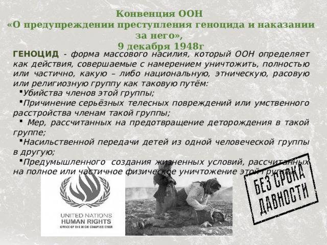 Конвенция ООН  «О предупреждении преступления геноцида и наказании за него»,  9 декабря 1948г   ГЕНОЦИД - форма массового насилия, который ООН определяет как действия, совершаемые с намерением уничтожить, полностью или частично, какую – либо национальную, этническую, расовую или религиозную группу как таковую путём: Убийства членов этой группы; Причинение  серьёзных телесных повреждений или умственного расстройства членам такой группы;  Мер, рассчитанных на предотвращение деторождения в такой группе; Насильственной передачи детей из одной человеческой группы в другую; Предумышленного  создания жизненных условий, рассчитанных на полное или частичное физическое уничтожение этой группы.  