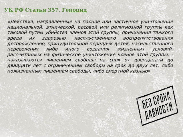 УК РФ Статья 357. Геноцид   «Действия, направленные на полное или частичное уничтожение национальной, этнической, расовой или религиозной группы как таковой путем убийства членов этой группы, причинения тяжкого вреда их здоровью, насильственного воспрепятствования деторождению, принудительной передачи детей, насильственного переселения либо иного создания жизненных условий, рассчитанных на физическое уничтожение членов этой группы, - наказываются лишением свободы на срок от двенадцати до двадцати лет с ограничением свободы на срок до двух лет, либо пожизненным лишением свободы, либо смертной казнью».  