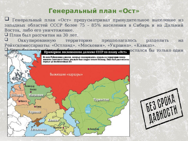 Генеральный план «Ост»  Генеральный план «Ост» предусматривал принудительное выселение из западных областей СССР более 75 – 85% населения в Сибирь и на Дальний Восток, либо его уничтожение.  План был рассчитан на 30 лет.  Оккупированную территорию предполагалось разделить на Рейхскомиссариаты: «Остланд», «Московия», «Украина», «Кавказ».  Если бы план «Ост» был бы реализован, то в живых остался бы только один человек из четырёх.  