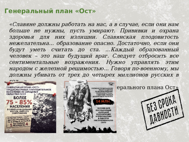 Генеральный план «Ост» «Славяне должны работать на нас, а в случае, если они нам больше не нужны, пусть умирают. Прививки и охрана здоровья для них излишни. Славянская плодовитость нежелательна… образование опасно. Достаточно, если они будут уметь считать до ста. …Каждый образованный человек – это наш будущий враг. Следует отбросить все сентиментальные возражения. Нужно управлять этим народом с железной решимостью… Говоря по-военному, мы должны убивать от трех до четырех миллионов русских в год…». Из «Генерального плана Ост» 