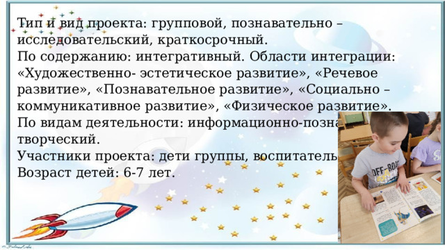 Тип и вид проекта: групповой, познавательно – исследовательский, краткосрочный. По содержанию: интегративный. Области интеграции: «Художественно- эстетическое развитие», «Речевое развитие», «Познавательное развитие», «Социально – коммуникативное развитие», «Физическое развитие». По видам деятельности: информационно-познавательный, творческий. Участники проекта: дети группы, воспитатель, родители. Возраст детей: 6-7 лет. 