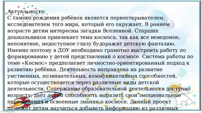 Актуальность: С самого рождения ребёнок является первооткрывателем, исследователем того мира, который его окружает. В раннем возрасте детям интересны загадки Вселенной. Старших дошкольников привлекает тема космоса, так как все неведомое, непонятное, недоступное глазу будоражит детскую фантазию. Именно поэтому в ДОУ необходимо грамотно выстроить работу по формированию у детей представлений о космосе. Система работы по теме «Космос» предполагает личностно-ориентированный подход к развитию ребёнка. Деятельность направлена на развитие умственных, познавательных, коммуникативных способностей, которые осуществляется через различные виды детской деятельности. Содержание образовательной деятельности доступно возрасту, даёт детям способность выразить свои эмоциональные переживания и освоенные знания о космосе. Данный проект поможет детям научиться добывать информацию из различных источников, систематизировать полученные знания, применять их в различных видах детской деятельности.  