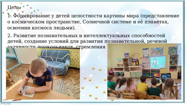 Цель: 1. Формирование у детей целостности картины мира (представление о космическом пространстве, Солнечной системе и её планетах, освоении космоса людьми). 2. Развитие познавательных и интеллектуальных способностей детей, создание условий для развития познавательной, речевой активности дошкольников, стремления к самостоятельному познанию. 
