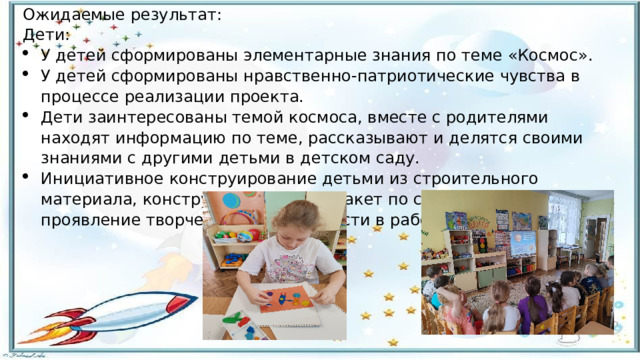 Ожидаемые результат: Дети: У детей сформированы элементарные знания по теме «Космос». У детей сформированы нравственно-патриотические чувства в процессе реализации проекта. Дети заинтересованы темой космоса, вместе с родителями находят информацию по теме, рассказывают и делятся своими знаниями с другими детьми в детском саду. Инициативное конструирование детьми из строительного материала, конструктора, бумаги ракет по своему представлению, проявление творчества и детальности в работе.   