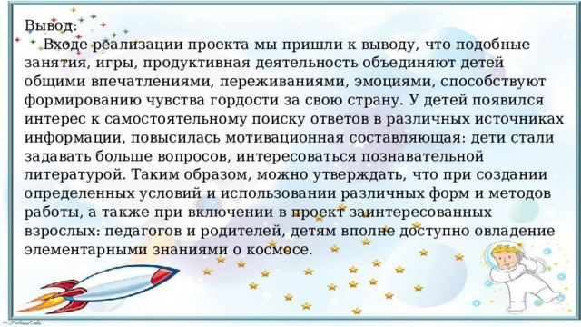 Вывод:  Входе реализации проекта мы пришли к выводу, что подобные занятия, игры, продуктивная деятельность объединяют детей общими впечатлениями, переживаниями, эмоциями, способствуют формированию чувства гордости за свою страну. У детей появился интерес к самостоятельному поиску ответов в различных источниках информации, повысилась мотивационная составляющая: дети стали задавать больше вопросов, интересоваться познавательной литературой. Таким образом, можно утверждать, что при создании определенных условий и использовании различных форм и методов работы, а также при включении в проект заинтересованных взрослых: педагогов и родителей, детям вполне доступно овладение элементарными знаниями о космосе. 