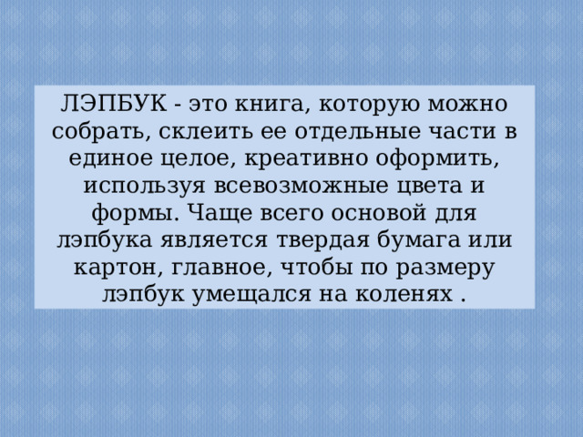 ЛЭПБУК - это книга, которую можно собрать, склеить ее отдельные части в единое целое, креативно оформить, используя всевозможные цвета и формы. Чаще всего основой для лэпбука является твердая бумага или картон, главное, чтобы по размеру лэпбук умещался на коленях . 
