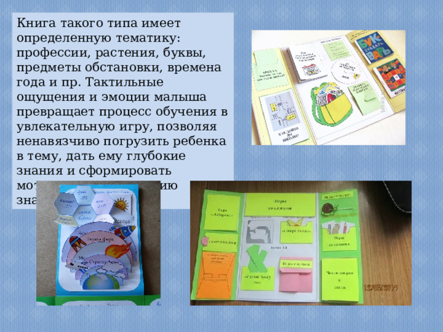Книга такого типа имеет определенную тематику: профессии, растения, буквы, предметы обстановки, времена года и пр. Тактильные ощущения и эмоции малыша превращает процесс обучения в увлекательную игру, позволяя ненавязчиво погрузить ребенка в тему, дать ему глубокие знания и сформировать мотивацию к получению знаний. 