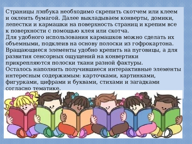 Страницы лэпбука необходимо скрепить скотчем или клеем и оклеить бумагой. Далее выкладываем конверты, домики, лепестки и кармашки на поверхность страниц и крепим все к поверхности с помощью клея или скотча. Для удобного использования кармашков можно сделать их объемными, подклеив на основу полоски из гофрокартона. Вращающиеся элементы удобно крепить на пуговицы, а для развития сенсорных ощущений на конвертики прикрепляются полоски ткани разной фактуры. Осталось наполнить получившиеся интерактивные элементы интересным содержимым: карточками, картинками, фигурками, цифрами и буквами, стихами и загадками согласно тематике. Ваш лэпбук готов! 