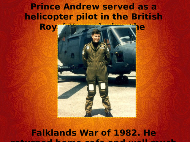 Prince Andrew served as a helicopter pilot in the British Royal Navy during the         Falklands War of 1982. He returned home safe and well much to his mother's relief.   