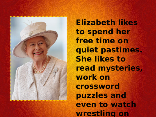 Elizabeth likes to spend her free time on quiet pastimes. She likes to read mysteries, work on crossword puzzles and even to watch wrestling on television. 