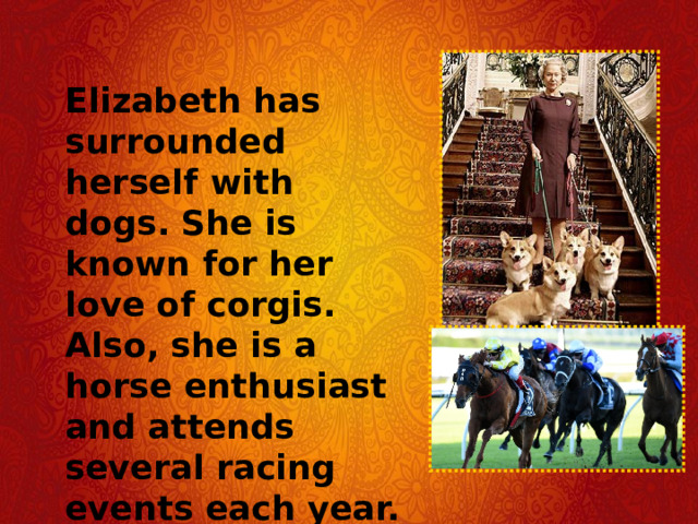 Elizabeth has surrounded herself with dogs. She is known for her love of corgis. Also, she is a horse enthusiast and attends several racing events each year. 