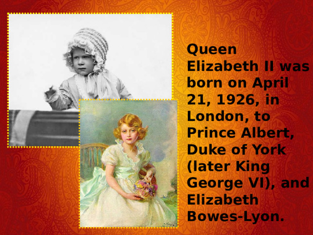 Queen Elizabeth II was born on April 21, 1926, in London, to Prince Albert, Duke of York (later King George VI), and Elizabeth Bowes-Lyon. 