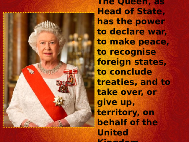 The Queen, as Head of State, has the power to declare war, to make peace, to recognise foreign states, to conclude treaties, and to take over, or give up, territory, on behalf of the United Kingdom. 