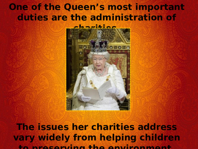 One of the Queen’s most important duties are the administration of charities.  The issues her charities address vary widely from helping children to preserving the environment. 