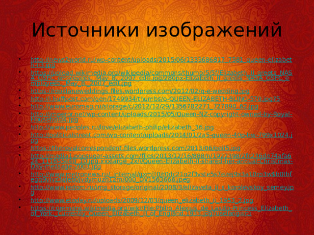 Источники изображений http://news2world.ru/wp-content/uploads/2015/06/1333686817_7581_queen-elizabeth-ii3.jpg https://upload.wikimedia.org/wikipedia/commons/thumb/5/5f/Elizabeth_II_greets_NASA_GSFC_employees,_May_8,_2007_edit.jpg/280px-Elizabeth_II_greets_NASA_GSFC_employees,_May_8,_2007_edit.jpg https://rooklaneweddings.files.wordpress.com/2012/02/q-e-wedding.jpg http://i.huffpost.com/gen/1749934/thumbs/o-QUEEN-ELIZABETH-BLING-570.jpg?5 http://www.euromag.ru/storage/c/2012/12/29/1356782271_727890_62.jpg http://imperor.net/wp-content/uploads/2015/05/Queen-NZ-copyright-owned-by-Royal-Household4.jpg http://www.peoples.ru/love/elizabeth-philip/elizabeth_36.jpg http://politicalstreet.com/wp-content/uploads/2014/01/2a5-queen-40p-bw-799x1024.jpg https://theroyalcorrespondent.files.wordpress.com/2013/06/qeii5.jpg http://media1.popsugar-assets.com/files/2013/12/16/888/n/1922398/2fc236de74afa624_111655440_10.jpg.xxxlarge_2x/i/Queen-Elizabeth-II-shared-her-annual-Christmas-Day-message-2003.jpg http://www.metronews.ru/_internal/gxml!0/r0dc21o2f3vste5s7ezej9x3a10rp3w$b0tbfegq9vivz3qleb0jvdymuzh12m/000_DV1563666.jpeg http://www.redom.ru/img_storage/original/2008/3/elizaveta_ii_s_korolevskoy_semey.jpg http://www.etoday.ru/uploads/2009/12/03/queen_elizabeth_ii_1953_2.jpg https://commons.wikimedia.org/wiki/File:Philip_Alexius_de_Laszlo-Princess_Elizabeth_of_York,_Currently_Queen_Elizabeth_II_of_England,1933.jpg?uselang=ru 