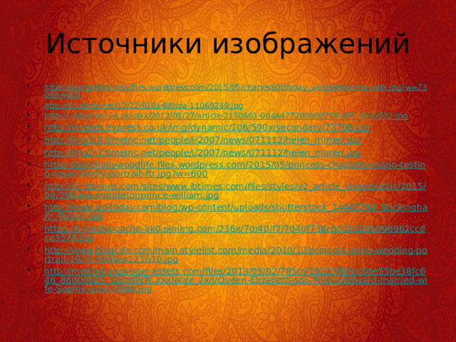 Источники изображений https://wingsofwhimsy.files.wordpress.com/2015/05/charles60thbday_wingsofwhimsy-kopi.jpg?w=730&h=903 http://i1.cdnds.net/12/22/618x480/pa-11069249.jpg http://i.dailymail.co.uk/i/pix/2012/05/27/article-2150663-004A477200000258-405_634x502.jpg http://images.express.co.uk/img/dynamic/106/590x/secondary/73798.jpg http://img2-3.timeinc.net/people/i/2007/news/071112/helen_mirren.jpg http://img2-3.timeinc.net/people/i/2007/news/071112/helen_mirren.jpg https://pmchollywoodlife.files.wordpress.com/2015/05/princess-charlotte-mario-testino-royal-family-portrait-ftr.jpg?w=600 http://s1.ibtimes.com/sites/www.ibtimes.com/files/styles/v2_article_large/public/2015/04/29/kate-middletonprince-william.jpg http://www.go-today.com/blog/wp-content/uploads/shutterstock_14445784_Buckingham_Palace.jpg https://s-media-cache-ak0.pinimg.com/236x/7d/40/f7/7d40f738cbb2b326b996962ccdce3578.jpg http://www.blogcdn.com/main.stylelist.com/media/2010/12/princess-anne-wedding-portrait-1973-590bes121610.jpg http://media4.popsugar-assets.com/files/2013/05/02/785/n/1922398/bc6de55be38fc648_86000625_10in8WTe.xxxlarge_2x/i/Queen-Elizabeth-son-Prince-Edward-married-wife-Sophie-June-1999.jpg 